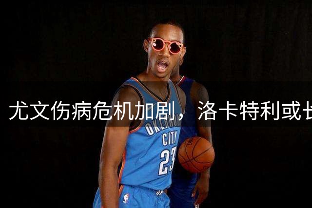 尤文伤病危机加剧，洛卡特利或长期缺阵