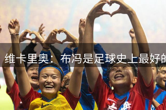 维卡里奥：布冯是足球史上最好的门将；尤文图斯比英超更重要